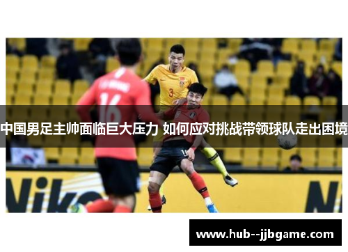 中国男足主帅面临巨大压力 如何应对挑战带领球队走出困境