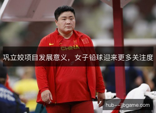 巩立姣项目发展意义，女子铅球迎来更多关注度